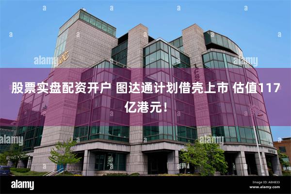 股票实盘配资开户 图达通计划借壳上市 估值117亿港元！