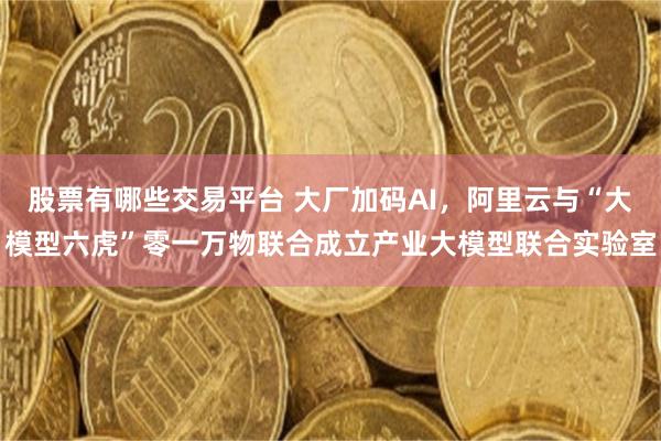股票有哪些交易平台 大厂加码AI，阿里云与“大模型六虎”零一万物联合成立产业大模型联合实验室