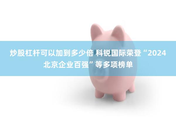 炒股杠杆可以加到多少倍 科锐国际荣登“2024北京企业百强”等多项榜单