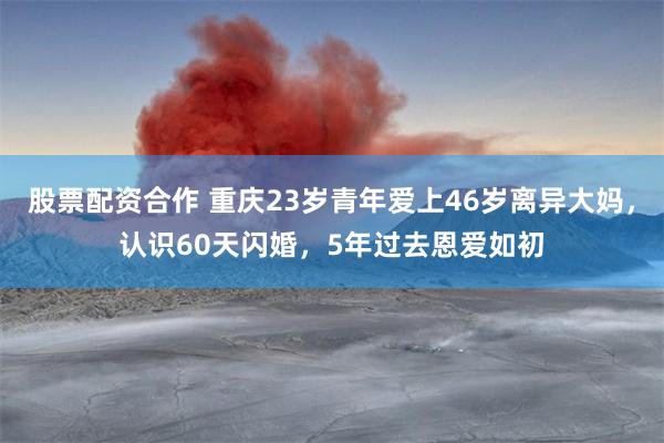 股票配资合作 重庆23岁青年爱上46岁离异大妈，认识60天闪婚，5年过去恩爱如初