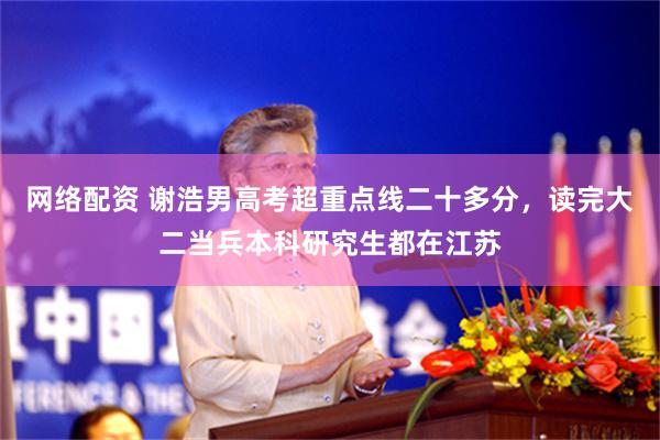 网络配资 谢浩男高考超重点线二十多分，读完大二当兵本科研究生都在江苏