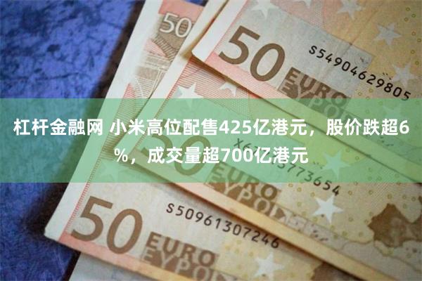 杠杆金融网 小米高位配售425亿港元，股价跌超6%，成交量超700亿港元