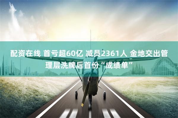配资在线 首亏超60亿 减员2361人 金地交出管理层洗牌后首份“成绩单”
