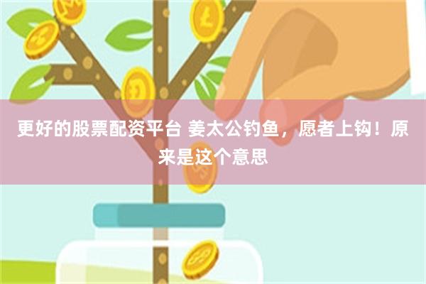 更好的股票配资平台 姜太公钓鱼，愿者上钩！原来是这个意思