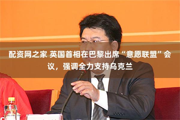 配资网之家 英国首相在巴黎出席“意愿联盟”会议，强调全力支持乌克兰