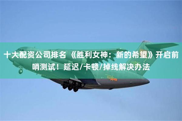 十大配资公司排名 《胜利女神：新的希望》开启前哨测试！延迟/卡顿/掉线解决办法