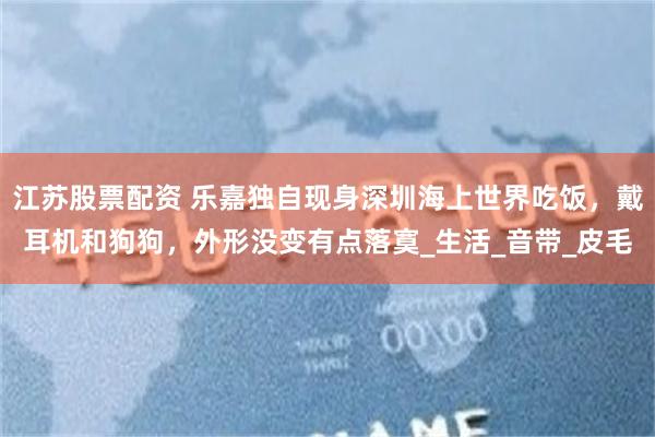 江苏股票配资 乐嘉独自现身深圳海上世界吃饭，戴耳机和狗狗，外形没变有点落寞_生活_音带_皮毛
