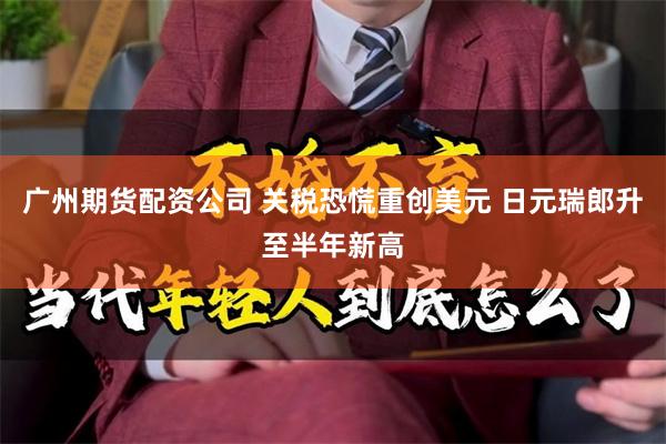 广州期货配资公司 关税恐慌重创美元 日元瑞郎升至半年新高