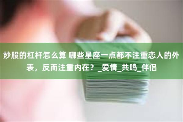 炒股的杠杆怎么算 哪些星座一点都不注重恋人的外表，反而注重内在？_爱情_共鸣_伴侣