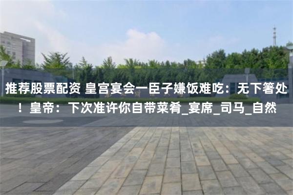 推荐股票配资 皇宫宴会一臣子嫌饭难吃：无下箸处！皇帝：下次准许你自带菜肴_宴席_司马_自然