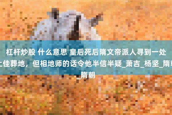 杠杆炒股 什么意思 皇后死后隋文帝派人寻到一处上佳葬地，但相地师的话令他半信半疑_萧吉_杨坚_隋朝