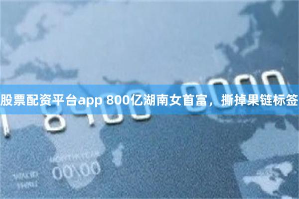股票配资平台app 800亿湖南女首富，撕掉果链标签