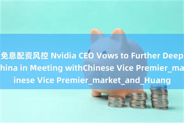 免息配资风控 Nvidia CEO Vows to Further Deepen Presence in China in Meeting withChinese Vice Premier_market_and_Huang