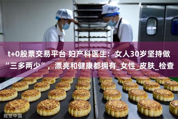 t+0股票交易平台 妇产科医生：女人30岁坚持做“三多两少”，漂亮和健康都拥有_女性_皮肤_检查