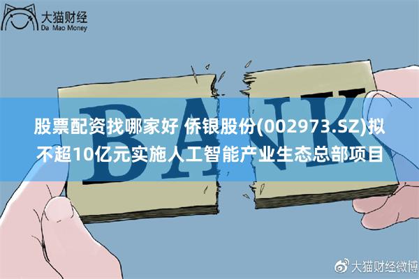 股票配资找哪家好 侨银股份(002973.SZ)拟不超10亿元实施人工智能产业生态总部项目