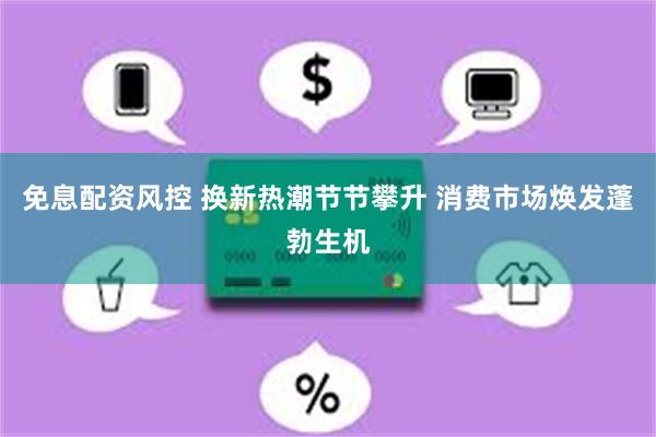 免息配资风控 换新热潮节节攀升 消费市场焕发蓬勃生机