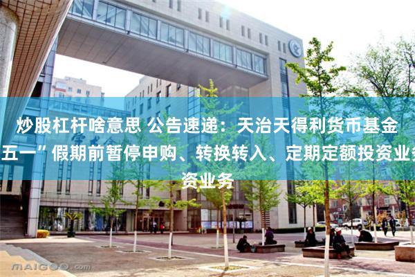 炒股杠杆啥意思 公告速递：天治天得利货币基金“五一”假期前暂停申购、转换转入、定期定额投资业务