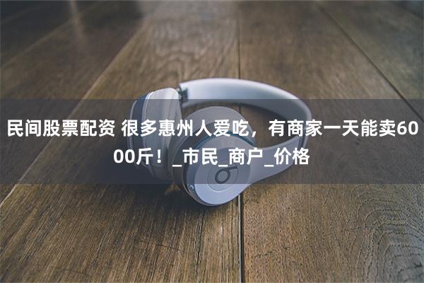 民间股票配资 很多惠州人爱吃，有商家一天能卖6000斤！_市民_商户_价格