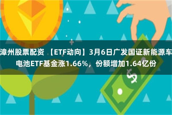 漳州股票配资 【ETF动向】3月6日广发国证新能源车电池ETF基金涨1.66%，份额增加1.64亿份