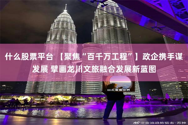 什么股票平台 【聚焦“百千万工程”】政企携手谋发展 擘画龙川文旅融合发展新蓝图