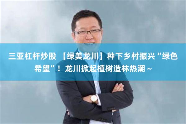 三亚杠杆炒股 【绿美龙川】种下乡村振兴“绿色希望”！龙川掀起植树造林热潮～