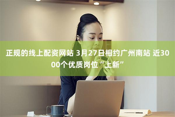 正规的线上配资网站 3月27日相约广州南站 近3000个优质岗位“上新”