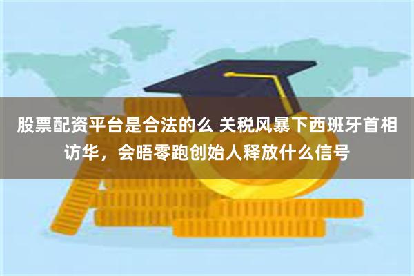 股票配资平台是合法的么 关税风暴下西班牙首相访华，会晤零跑创始人释放什么信号