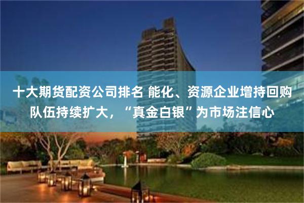 十大期货配资公司排名 能化、资源企业增持回购队伍持续扩大，“真金白银”为市场注信心