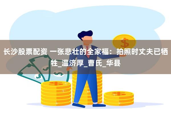 长沙股票配资 一张悲壮的全家福：拍照时丈夫已牺牲_温济厚_曹氏_华县