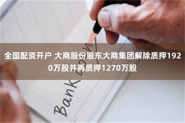 全国配资开户 大商股份股东大商集团解除质押1920万股并再质押1270万股