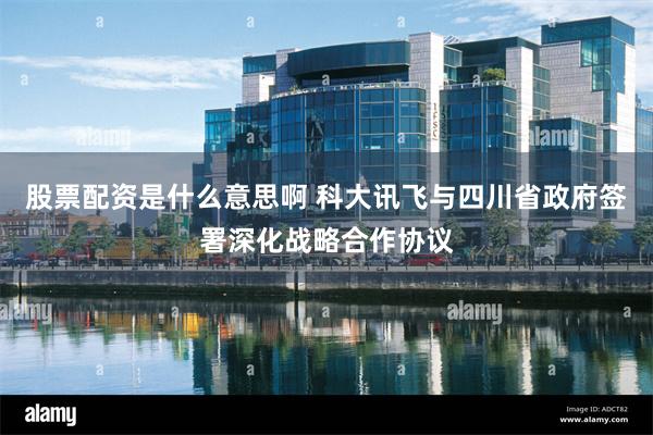 股票配资是什么意思啊 科大讯飞与四川省政府签署深化战略合作协议
