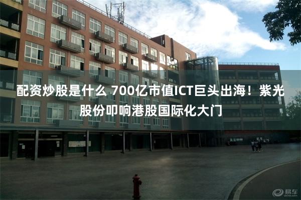 配资炒股是什么 700亿市值ICT巨头出海！紫光股份叩响港股国际化大门
