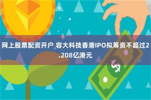 网上股票配资开户 容大科技香港IPO拟筹资不超过2.208亿港元