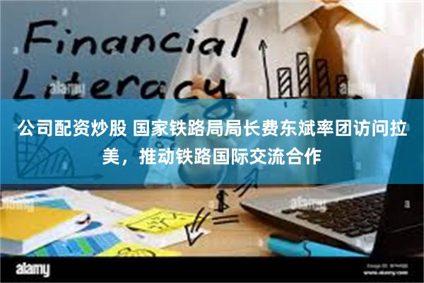 公司配资炒股 国家铁路局局长费东斌率团访问拉美，推动铁路国际交流合作