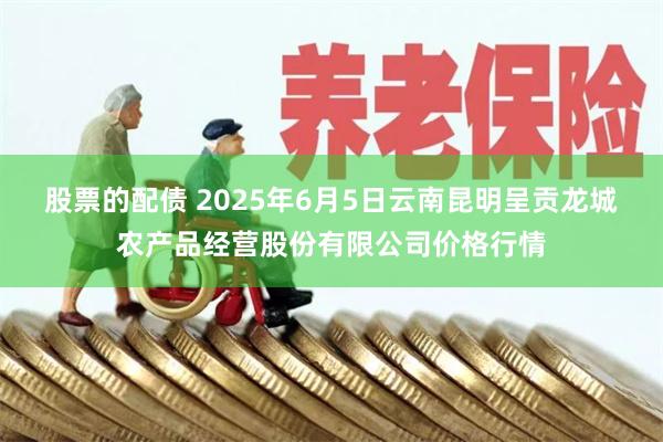 股票的配债 2025年6月5日云南昆明呈贡龙城农产品经营股份有限公司价格行情