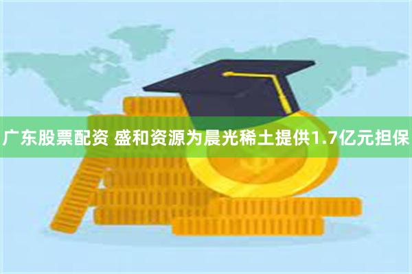 广东股票配资 盛和资源为晨光稀土提供1.7亿元担保