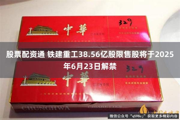 股票配资通 铁建重工38.56亿股限售股将于2025年6月23日解禁