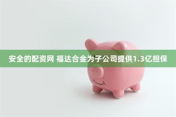 安全的配资网 福达合金为子公司提供1.3亿担保