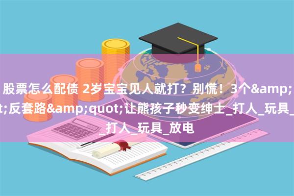 股票怎么配债 2岁宝宝见人就打？别慌！3个&quot;反套路&quot;让熊孩子秒变绅士_打人_玩具_放电