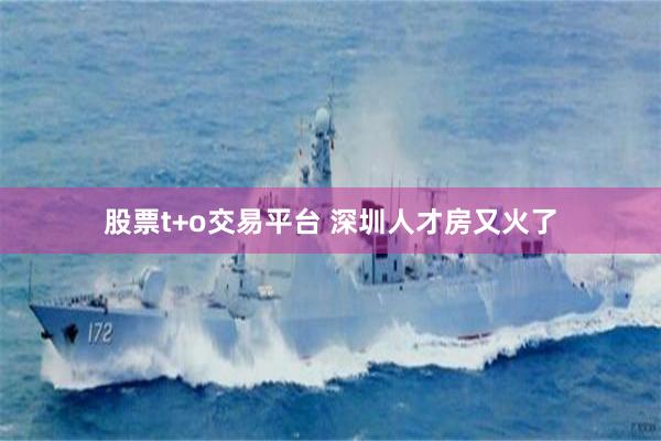 股票t+o交易平台 深圳人才房又火了