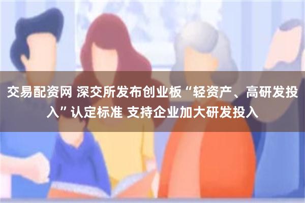 交易配资网 深交所发布创业板“轻资产、高研发投入”认定标准 支持企业加大研发投入
