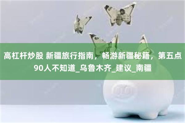 高杠杆炒股 新疆旅行指南，畅游新疆秘籍，第五点90人不知道_乌鲁木齐_建议_南疆