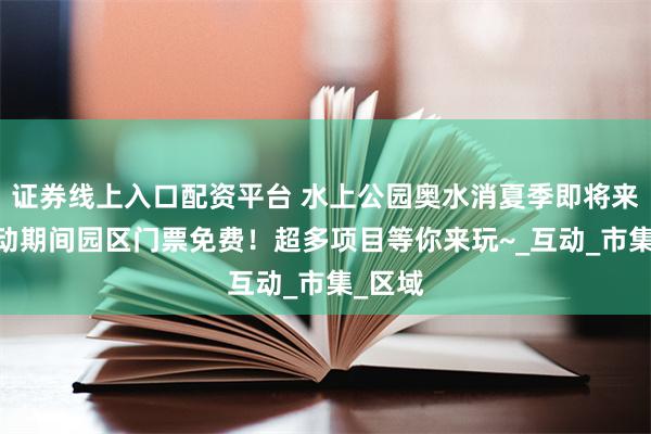 证券线上入口配资平台 水上公园奥水消夏季即将来袭!活动期间园区门票免费!超多项目等你来玩~_互动_市集_区域