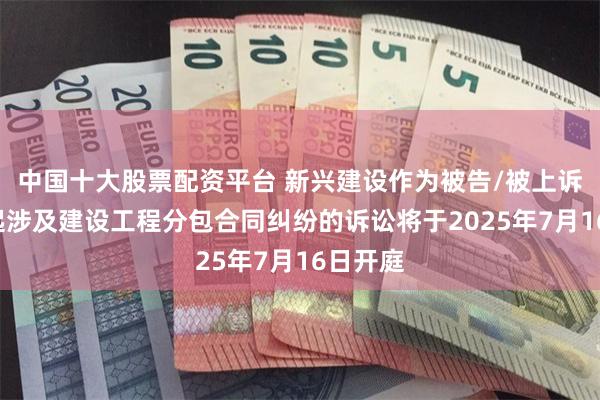 中国十大股票配资平台 新兴建设作为被告/被上诉人的2起涉及建设工程分包合同纠纷的诉讼将于2025年7月16日开庭