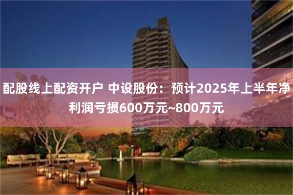 配股线上配资开户 中设股份：预计2025年上半年净利润亏损600万元~800万元