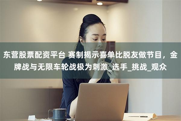 东营股票配资平台 赛制揭示喜单比脱友做节目，金牌战与无限车轮战极为刺激_选手_挑战_观众