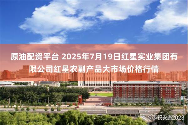 原油配资平台 2025年7月19日红星实业集团有限公司红星农副产品大市场价格行情