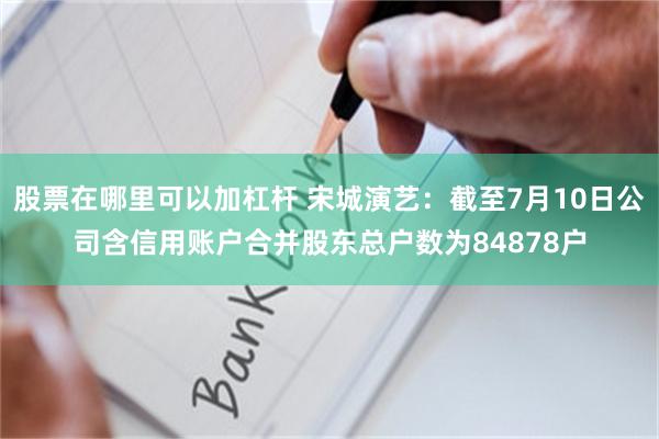 股票在哪里可以加杠杆 宋城演艺：截至7月10日公司含信用账户合并股东总户数为84878户