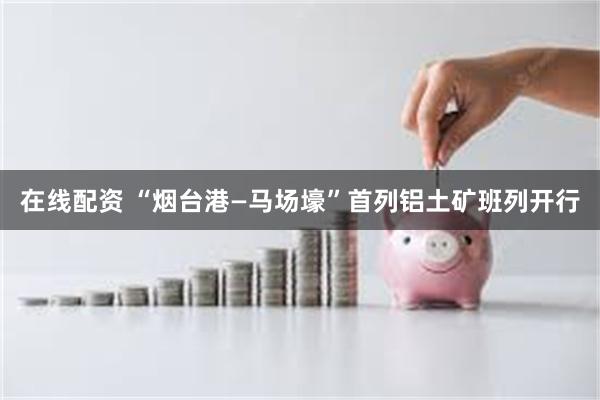 在线配资 “烟台港—马场壕”首列铝土矿班列开行