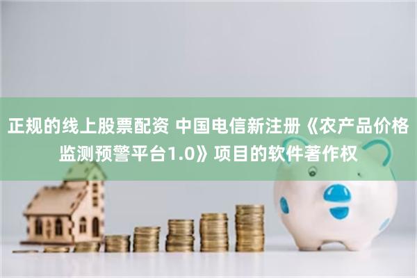 正规的线上股票配资 中国电信新注册《农产品价格监测预警平台1.0》项目的软件著作权